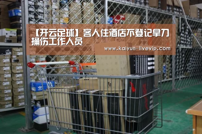 【开云足球】客人住酒店不登记拿刀捅伤工作人员(图3) 开云体育